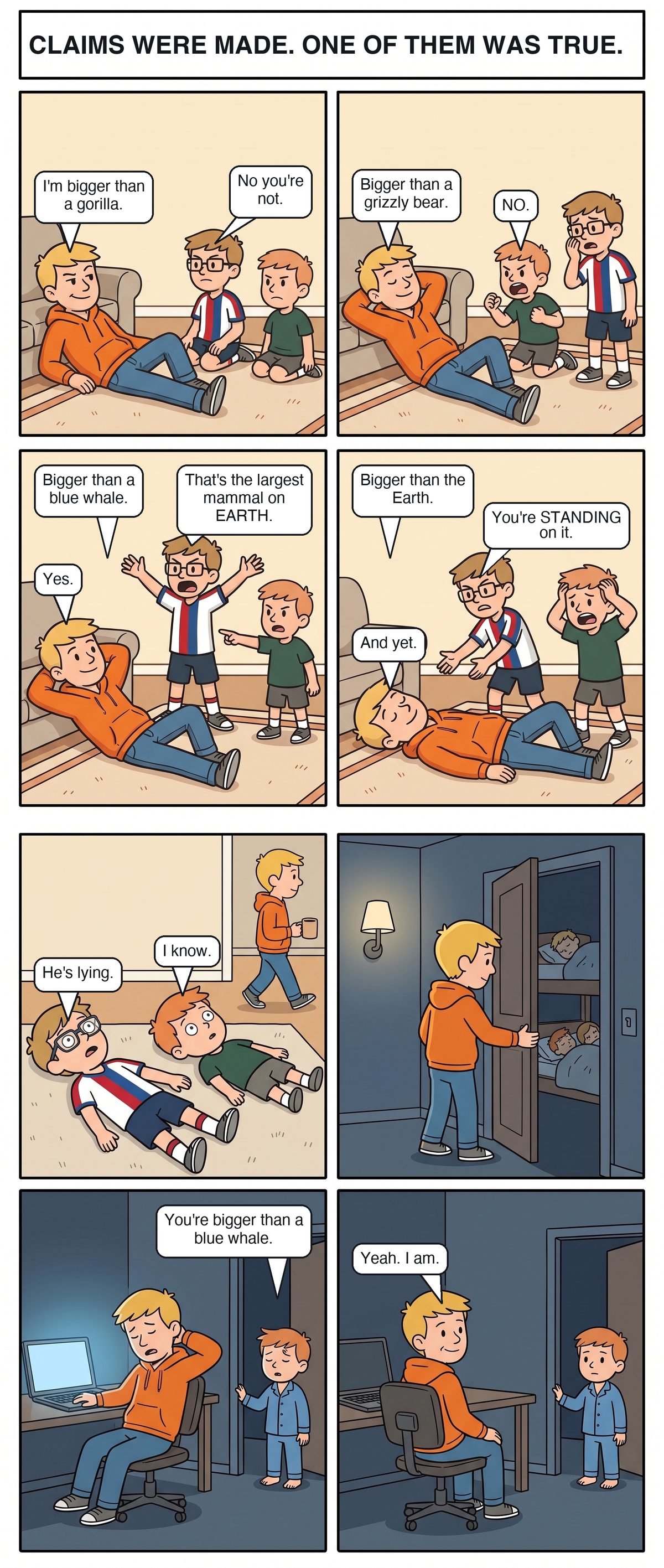 Eight panels. In the living room Joe lies back on the rug in his orange hoodie while Griffin, in glasses and a striped soccer jersey, and Chandler, in a green tee, sit beside him. Joe says he is bigger than a gorilla. Griffin: no you're not. Bigger than a grizzly bear. Chandler, on his knees, shouting: no. Bigger than a blue whale. Griffin is on his feet with his arms thrown wide: that's the largest mammal on Earth. Joe: yes. Joe lies completely flat: bigger than the Earth. Griffin, leaning over him: you're standing on it. Joe: and yet. Fifth panel, both boys lie flat on their backs staring at the ceiling while Joe walks off with a coffee. Griffin: he's lying. Chandler: I know. Sixth panel, night, a dark hallway with one warm lamp; Joe quietly pulls the boys' bedroom door closed. Seventh panel, Joe slumped at a desk in a dark home office, the laptop the only light, one hand on the back of his neck. Chandler stands small in the doorway in pajamas: you're bigger than a blue whale. Last panel, Joe has turned his chair to face him, a small tired smile. Yeah. I am.