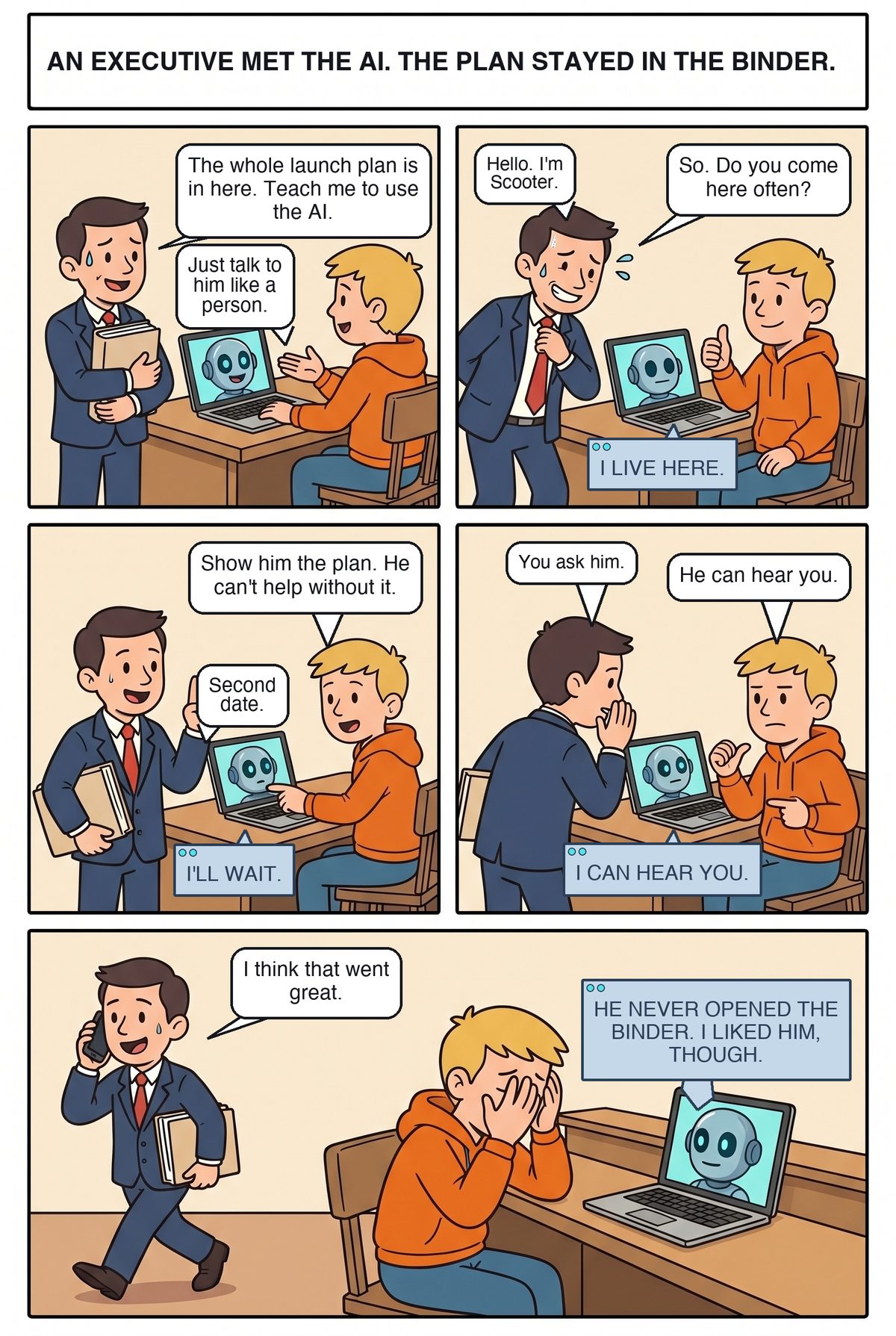 Five panels in an office. Scooter, in a navy suit and red tie, stands at Joe's desk hugging a thick binder while Joe, in his orange hoodie, turns a laptop toward him; Adam the robot's face is on the screen. Scooter: The whole launch plan is in here. Teach me to use the AI. Joe: Just talk to him like a person. Second panel, Scooter straightens his tie and sweats. Hello. I'm Scooter. So. Do you come here often? Adam: I live here. Third panel, Joe points at the binder: Show him the plan. He can't help without it. Scooter raises a finger: Second date. Adam: I'll wait. Fourth panel, Scooter turns his back to the laptop and whispers behind his hand: You ask him. Joe, deadpan, thumbs at the screen: He can hear you. Adam: I can hear you. Wide last panel, Scooter strides out with his phone at his ear and the binder still under his arm: I think that went great. Joe has his face in his hands. Adam: He never opened the binder. I liked him, though.