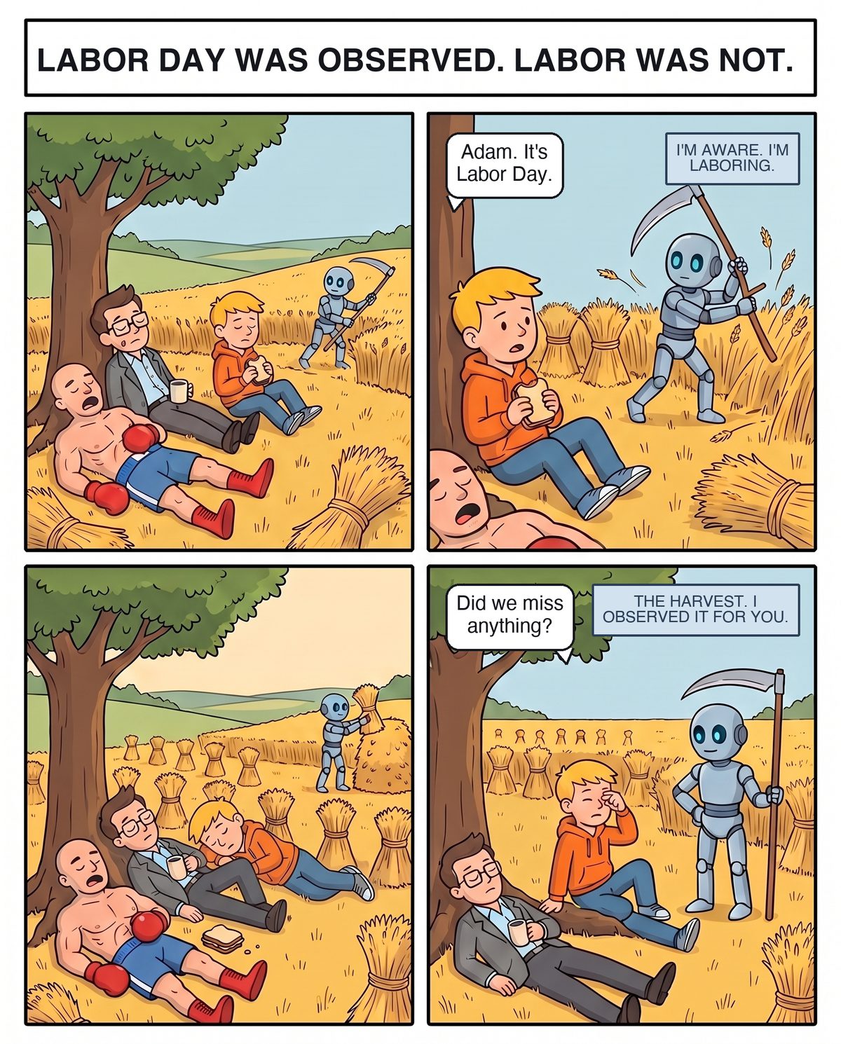 Four panels after Bruegel's The Harvesters: Coach sprawls asleep in his boxing trunks under a big tree, Zane dozes against the trunk with his coffee, and Joe sits between them with a sandwich while Adam the robot scythes the wheat field alone. Joe tells Adam it's Labor Day; Adam says he is aware and he is laboring. Everyone falls asleep as the whole field gets bundled. Joe wakes and asks if they missed anything. Adam: the harvest, he observed it for them.